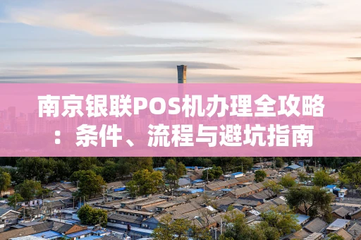 南京银联POS机办理全攻略：条件、流程与避坑指南