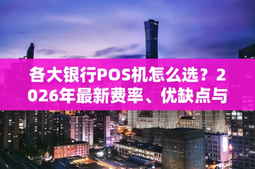 各大银行POS机怎么选？2026年最新费率、优缺点与避坑指南全在这里！