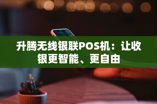 升腾无线银联POS机：让收银更智能、更自由