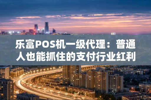 乐富POS机一级代理：普通人也能抓住的支付行业红利