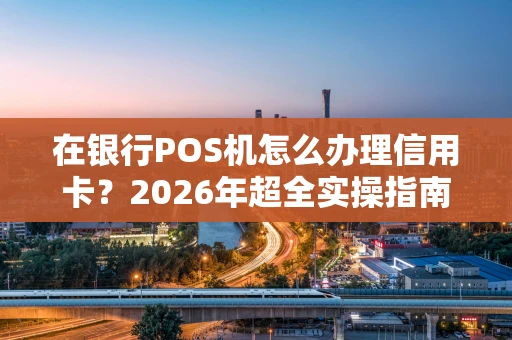 在银行POS机怎么办理信用卡？2026年超全实操指南