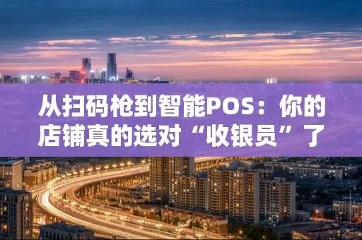 从扫码枪到智能POS：你的店铺真的选对“收银员”了吗？
