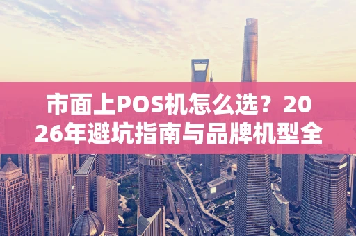市面上POS机怎么选?2026年避坑指南与品牌机型全解析 市面上POS机怎么选?2026年避坑指南与品牌机型全解析