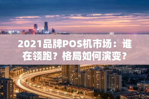 2021品牌POS机市场：谁在领跑？格局如何演变？