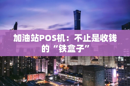 加油站POS机：不止是收钱的“铁盒子”