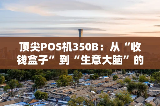 顶尖POS机350B：从“收钱盒子”到“生意大脑”的进化