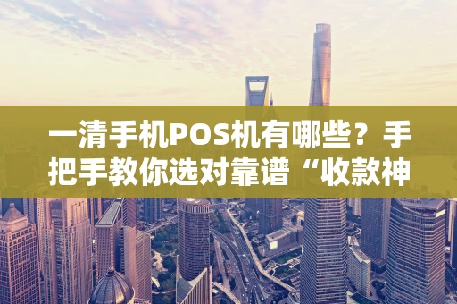 一清手机POS机有哪些？手把手教你选对靠谱“收款神器”