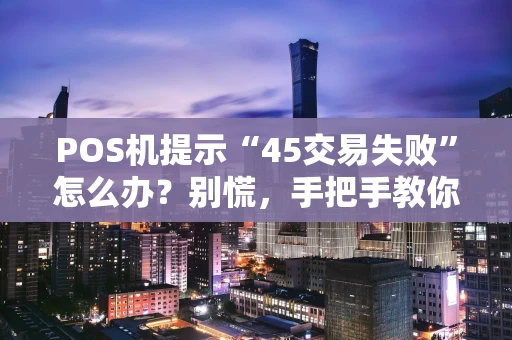 POS机提示“45交易失败”怎么办？别慌，手把手教你排查与解决
