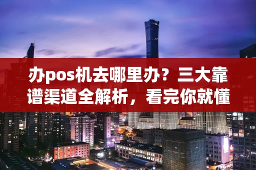 办pos机去哪里办？三大靠谱渠道全解析，看完你就懂了！