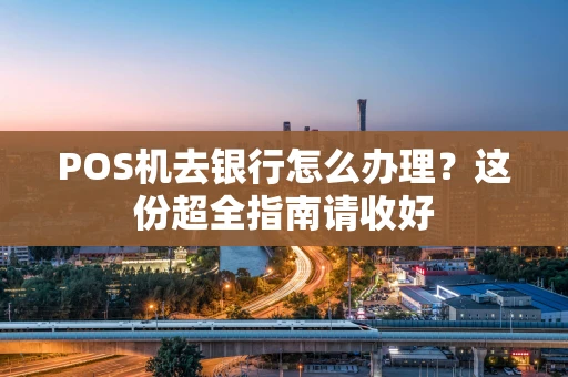 POS机去银行怎么办理？这份超全指南请收好