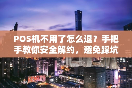 POS机不用了怎么退？手把手教你安全解约，避免踩坑！
