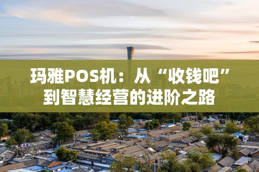 玛雅POS机：从“收钱吧”到智慧经营的进阶之路