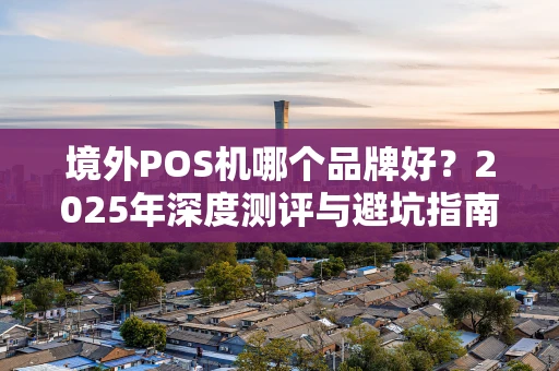 境外POS机哪个品牌好？2025年深度测评与避坑指南