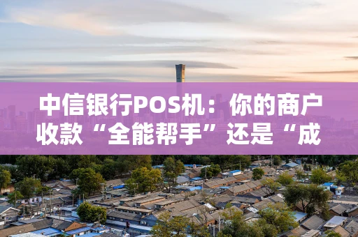 中信银行POS机：你的商户收款“全能帮手”还是“成本刺客”？