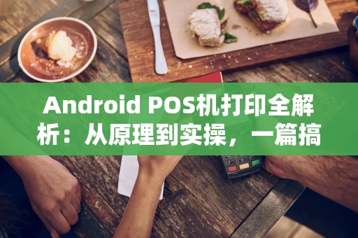 Android POS机打印全解析：从原理到实操，一篇搞定