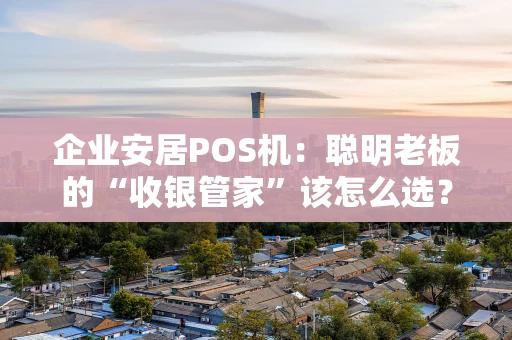 企业安居POS机：聪明老板的“收银管家”该怎么选？