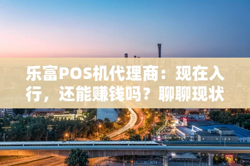 乐富POS机代理商：现在入行，还能赚钱吗？聊聊现状与选择