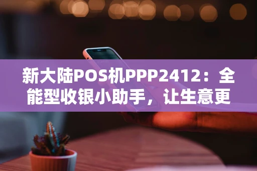 新大陆POS机PPP2412：全能型收银小助手，让生意更“聪明”