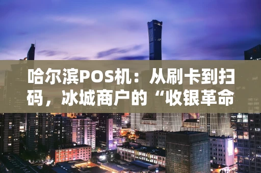 哈尔滨POS机：从刷卡到扫码，冰城商户的“收银革命”
