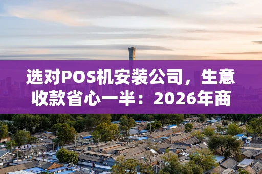 选对POS机安装公司，生意收款省心一半：2026年商家避坑指南