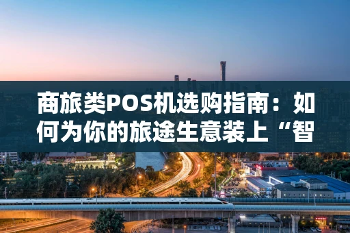 商旅类POS机选购指南：如何为你的旅途生意装上“智慧收银台”？