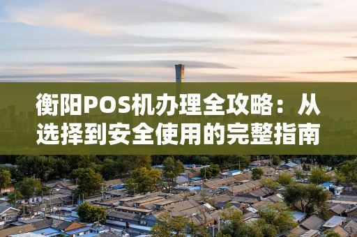 衡阳POS机办理全攻略：从选择到安全使用的完整指南