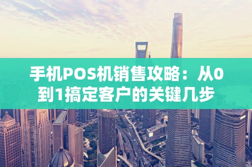 手机POS机销售攻略：从0到1搞定客户的关键几步