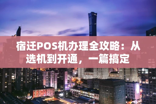 宿迁POS机办理全攻略：从选机到开通，一篇搞定