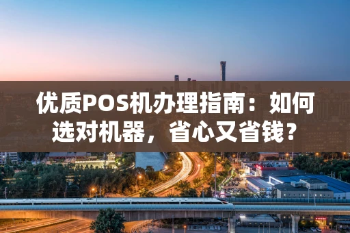 优质POS机办理指南：如何选对机器，省心又省钱？