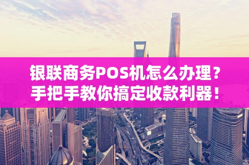 银联商务POS机怎么办理？手把手教你搞定收款利器！