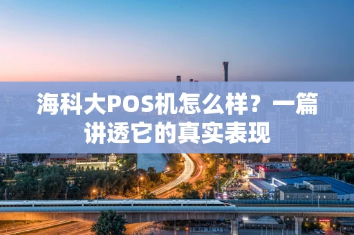 海科大POS机怎么样？一篇讲透它的真实表现