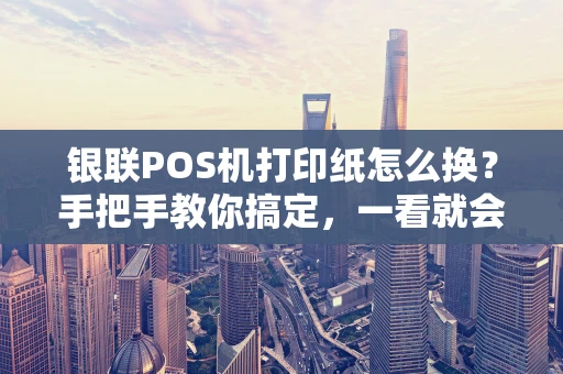 银联POS机打印纸怎么换？手把手教你搞定，一看就会！