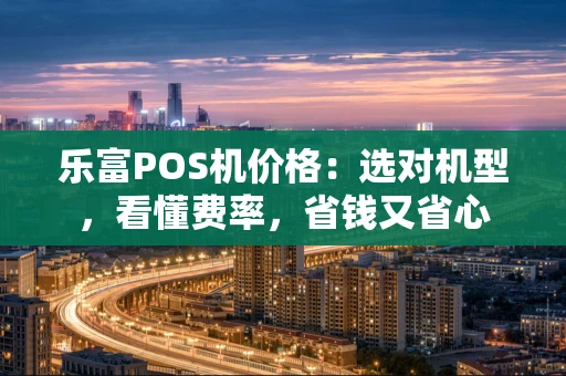 乐富POS机价格:选对机型,看懂费率,省钱又省心 乐富POS机价格:选对机型,看懂费率,省钱又省心
