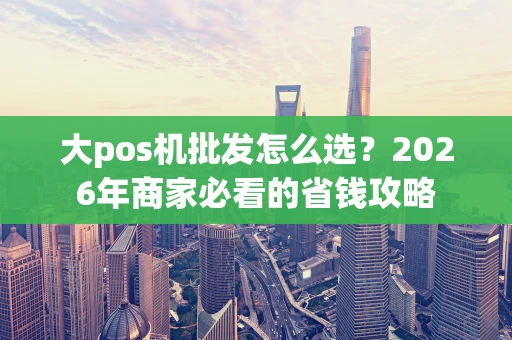 大pos机批发怎么选?2026年商家必看的省钱攻略 大pos机批发怎么选?2026年商家必看的省钱攻略