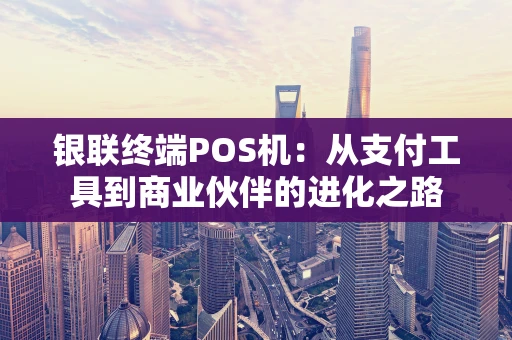 银联终端POS机:从支付工具到商业伙伴的进化之路 银联终端POS机:从支付工具到商业伙伴的进化之路