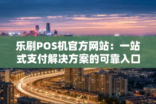 乐刷POS机官方网站:一站式支付解决方案的可靠入口 乐刷POS机官方网站:一站式支付解决方案的可靠入口