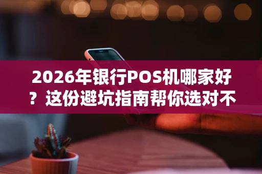 2026年银行POS机哪家好？这份避坑指南帮你选对不花冤枉钱