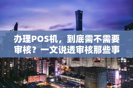 办理POS机,到底需不需要审核?一文说透审核那些事儿 办理POS机,到底需不需要审核?一文说透审核那些事儿