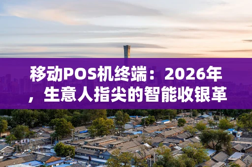 移动POS机终端:2026年,生意人指尖的智能收银革命 移动POS机终端:2026年,生意人指尖的智能收银革命