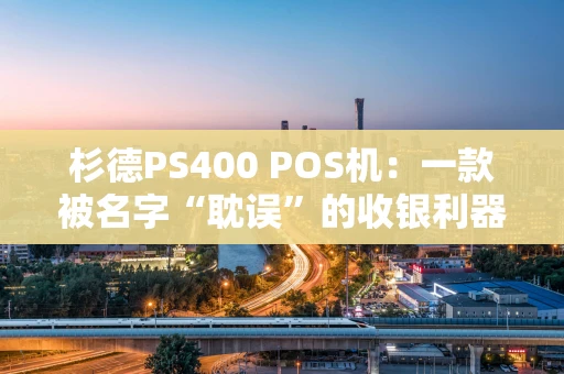 杉德PS400 POS机:一款被名字“耽误”的收银利器? 杉德PS400 POS机:一款被名字“耽误”的收银利器?