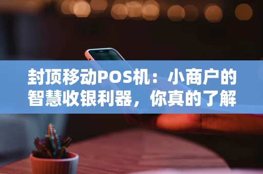 封顶移动POS机:小商户的智慧收银利器,你真的了解吗? 封顶移动POS机:小商户的智慧收银利器,你真的了解吗?
