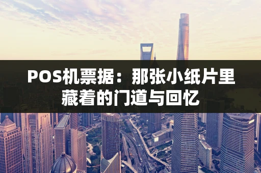POS机票据:那张小纸片里藏着的门道与回忆 POS机票据:那张小纸片里藏着的门道与回忆