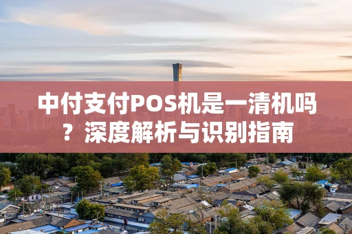 中付支付POS机是一清机吗?深度解析与识别指南 中付支付POS机是一清机吗?深度解析与识别指南