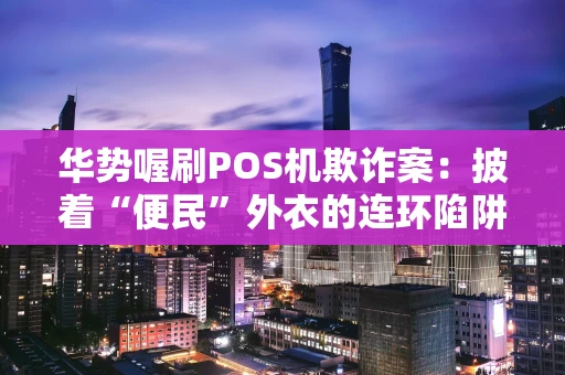 华势喔刷POS机欺诈案:披着“便民”外衣的连环陷阱 华势喔刷POS机欺诈案:披着“便民”外衣的连环陷阱
