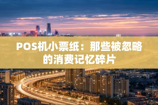 POS机小票纸:那些被忽略的消费记忆碎片 POS机小票纸:那些被忽略的消费记忆碎片