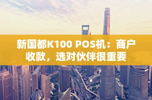 新国都K100 POS机：商户收款，选对伙伴很重要