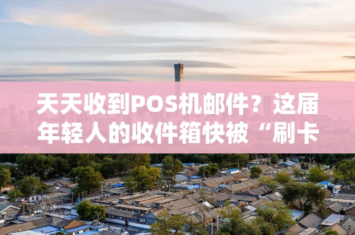 天天收到POS机邮件？这届年轻人的收件箱快被“刷卡”广告淹没了
