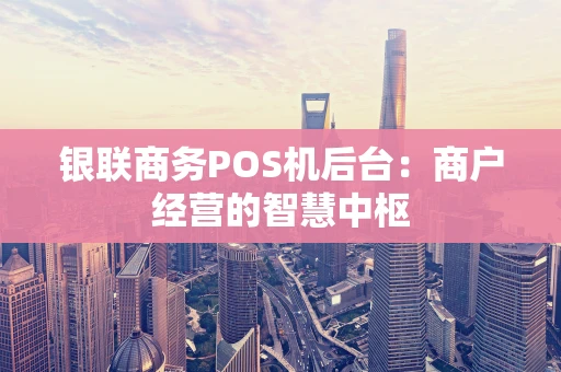 银联商务POS机后台：商户经营的智慧中枢