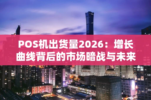 POS机出货量2026：增长曲线背后的市场暗战与未来猜想