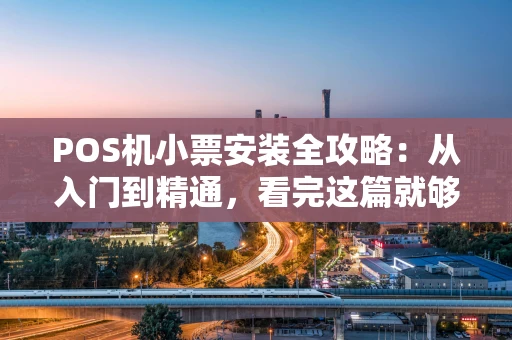 POS机小票安装全攻略:从入门到精通,看完这篇就够了 POS机小票安装全攻略:从入门到精通,看完这篇就够了